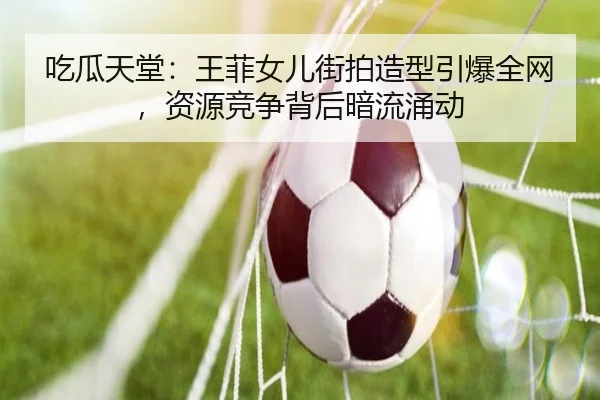吃瓜天堂：王菲女儿街拍造型引爆全网，资源竞争背后暗流涌动