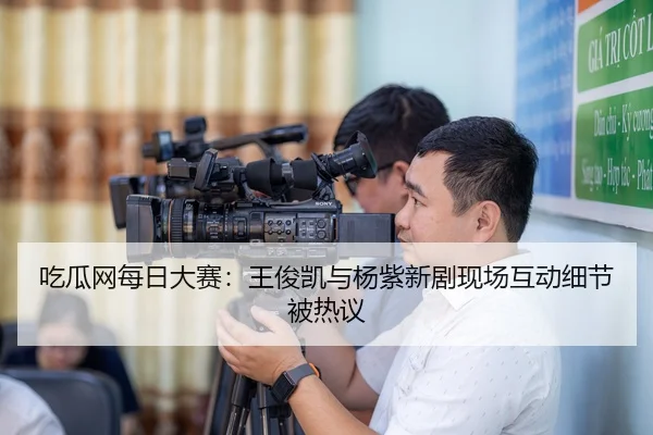 吃瓜网每日大赛：王俊凯与杨紫新剧现场互动细节被热议